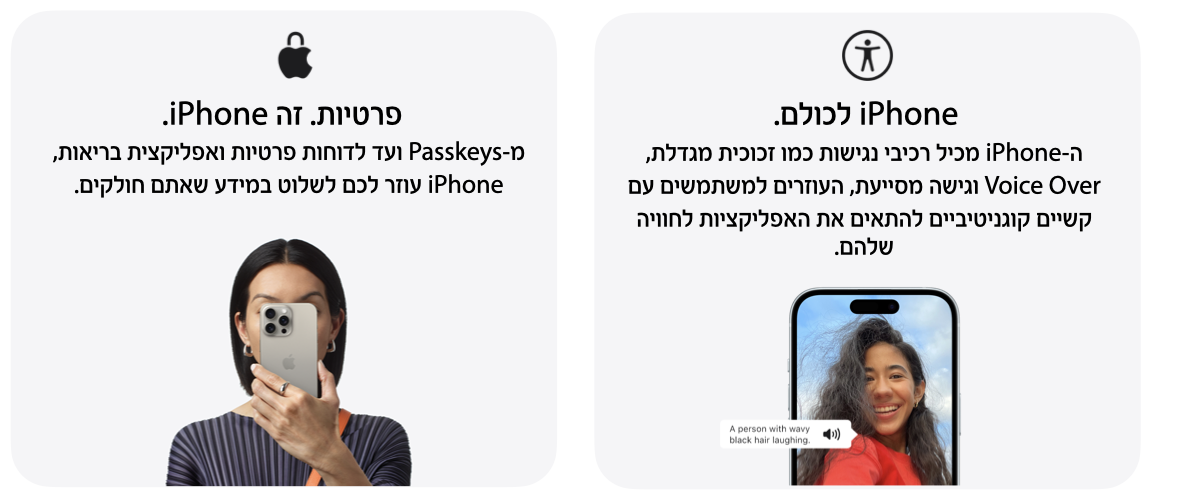 iPhone לכולם. ה-iPhone מכיל רכיבי נגישות כמו זכוכית מגדלת, Voice Over וגישה מסייעת, העוזרים למשתמשים עם קשיים קוגניטיביים להתאים את האפליקציות לחוייה שלהם. פרטיות זה iPhone. מ-Passkeys ועד לדוחות פרטיות ואפליקציות בריאות, iPhone עוזר לכם לשלוט במידע שאתם חולקים.